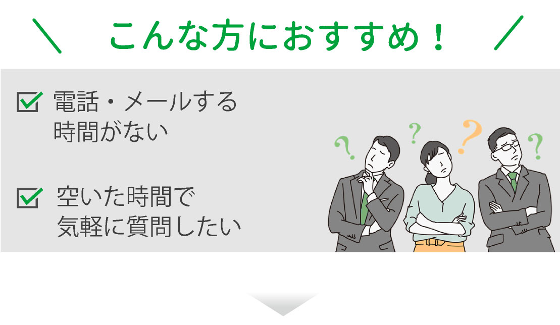 こんな方におすすめ 電話・メールする時間がない 空いた時間で気軽に質問したい